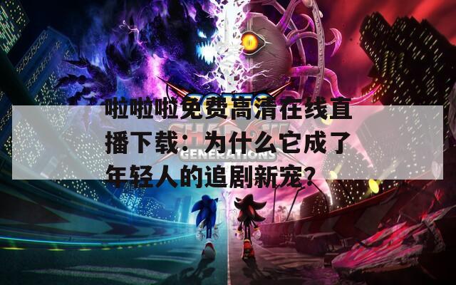 啦啦啦免费高清在线直播下载：为什么它成了年轻人的追剧新宠？