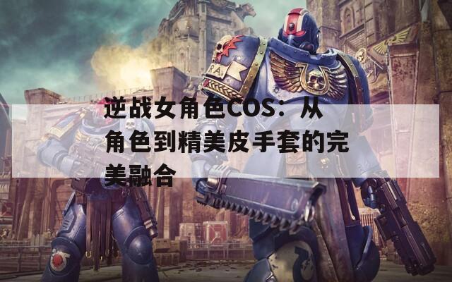 逆战女角色COS：从角色到精美皮手套的完美融合