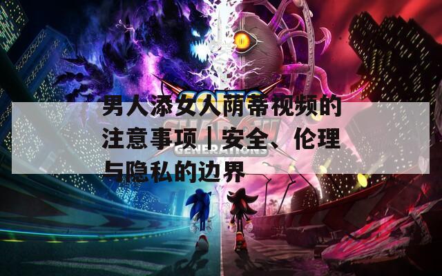 男人添女人荫蒂视频的注意事项｜安全、伦理与隐私的边界