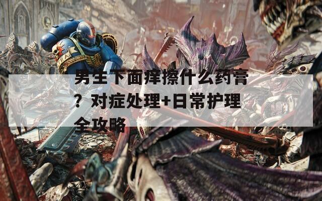 男生下面痒擦什么药膏？对症处理+日常护理全攻略