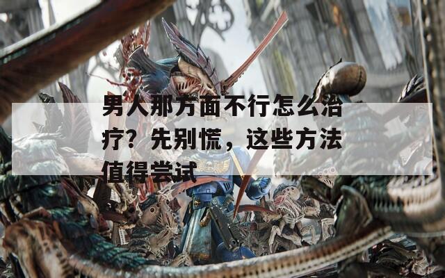 男人那方面不行怎么治疗？先别慌，这些方法值得尝试