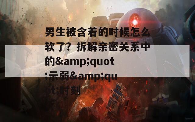 男生被含着的时候怎么软了？拆解亲密关系中的&quot;示弱&quot;时刻