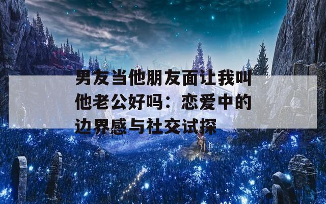 男友当他朋友面让我叫他老公好吗：恋爱中的边界感与社交试探
