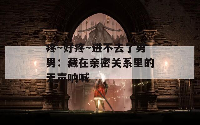 疼～好疼～进不去了男男：藏在亲密关系里的无声呐喊