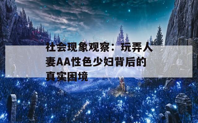 社会现象观察：玩弄人妻AA性色少妇背后的真实困境