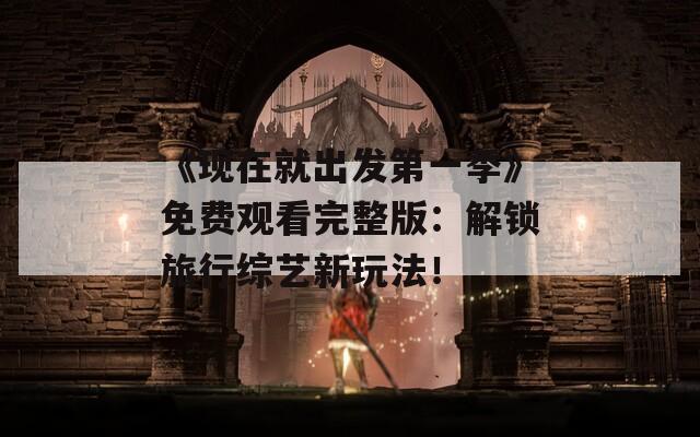 《现在就出发第一季》免费观看完整版：解锁旅行综艺新玩法！