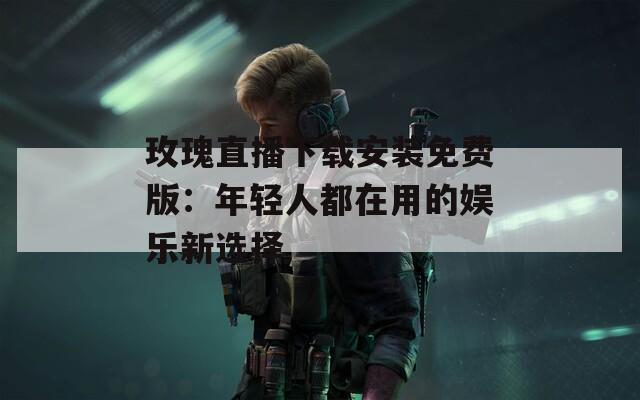 玫瑰直播下载安装免费版：年轻人都在用的娱乐新选择