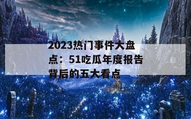2023热门事件大盘点：51吃瓜年度报告背后的五大看点