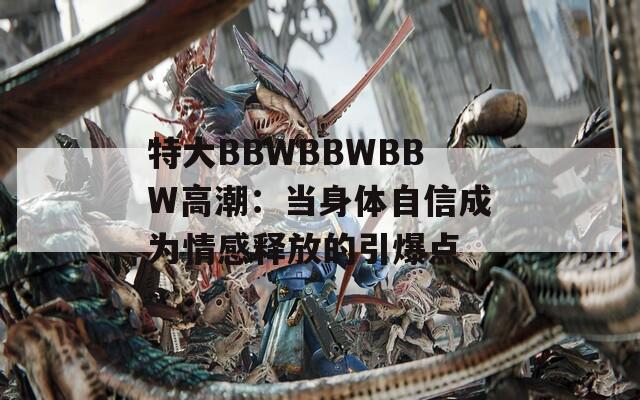 特大BBWBBWBBW高潮：当身体自信成为情感释放的引爆点