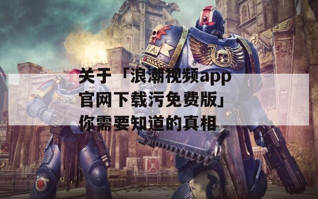 关于「浪潮视频app官网下载污免费版」 你需要知道的真相