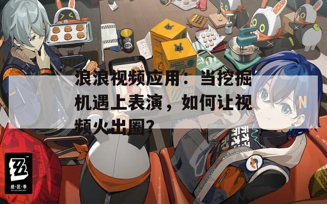 浪浪视频应用：当挖掘机遇上表演，如何让视频火出圈？