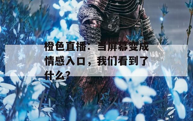 橙色直播：当屏幕变成情感入口，我们看到了什么？