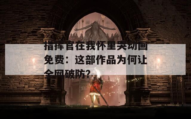 指挥官在我怀里哭动画免费：这部作品为何让全网破防？
