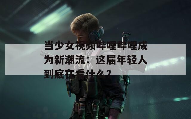 当少女视频哔哩哔哩成为新潮流：这届年轻人到底在看什么？