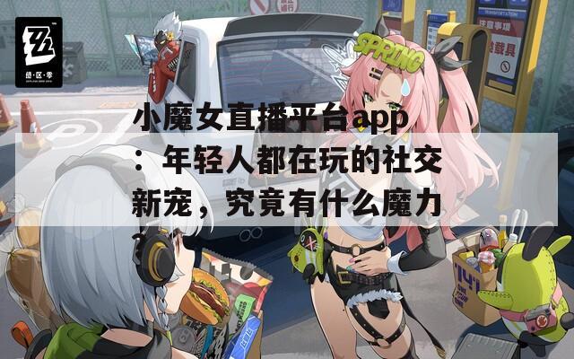 小魔女直播平台app：年轻人都在玩的社交新宠，究竟有什么魔力？
